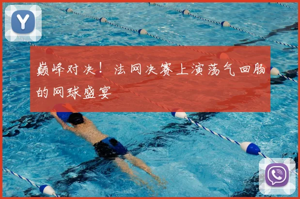 巅峰对决！法网决赛上演荡气回肠的网球盛宴